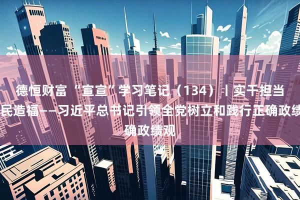 德恒财富 “宣宣”学习笔记（134）丨实干担当 为民造福——习近平总书记引领全党树立和践行正确政绩观