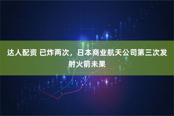 达人配资 已炸两次，日本商业航天公司第三次发射火箭未果