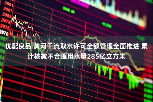 优配良品 黄河干流取水许可全额管理全面推进 累计核减不合理用水量285亿立方米