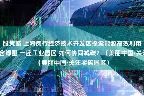 股策略 上海闵行经济技术开发区探索能源高效利用、提升产业含绿量 一座工业园区 如何协同减碳？（美丽中国·关注零碳园区）