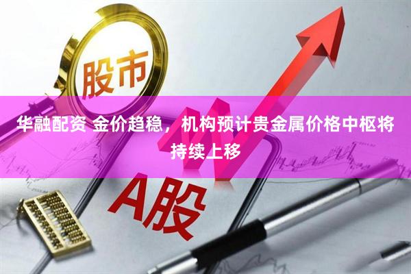 华融配资 金价趋稳，机构预计贵金属价格中枢将持续上移