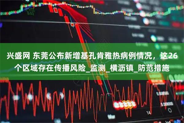 兴盛网 东莞公布新增基孔肯雅热病例情况，这26个区域存在传播风险_监测_横沥镇_防范措施