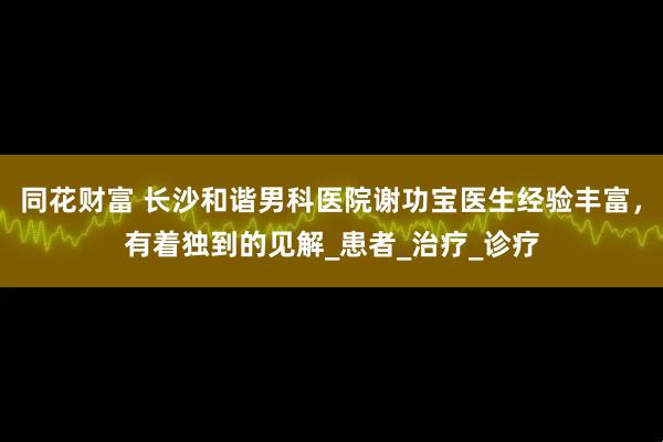 同花财富 长沙和谐男科医院谢功宝医生经验丰富，有着独到的见解_患者_治疗_诊疗
