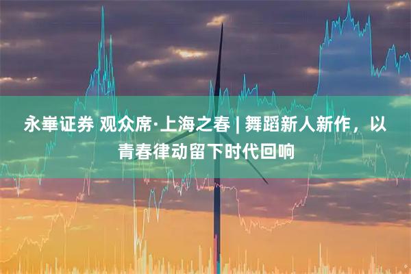 永崋证券 观众席·上海之春 | 舞蹈新人新作，以青春律动留下时代回响