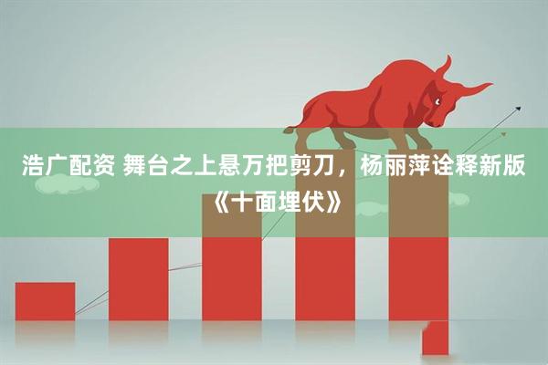 浩广配资 舞台之上悬万把剪刀，杨丽萍诠释新版《十面埋伏》