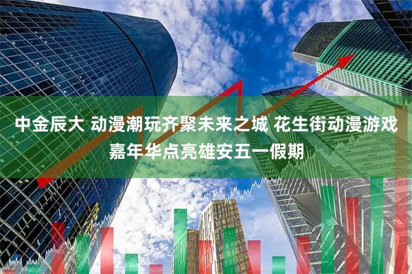 中金辰大 动漫潮玩齐聚未来之城 花生街动漫游戏嘉年华点亮雄安五一假期