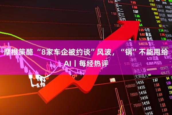摩根策酪 “8家车企被约谈”风波，“锅”不能甩给AI丨每经热评