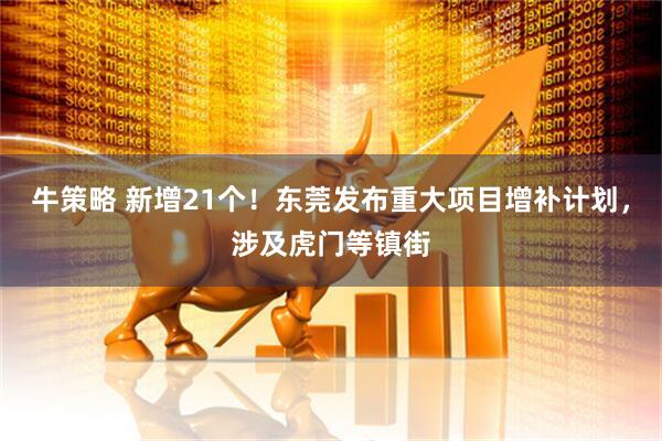 牛策略 新增21个！东莞发布重大项目增补计划，涉及虎门等镇街