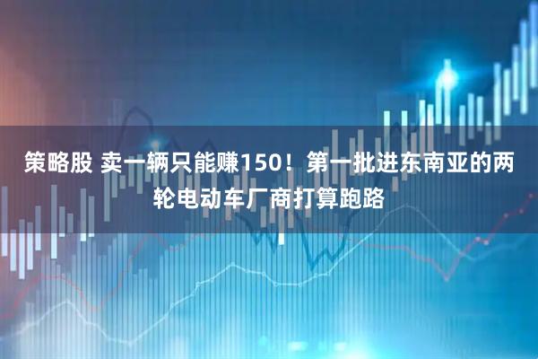策略股 卖一辆只能赚150！第一批进东南亚的两轮电动车厂商打算跑路