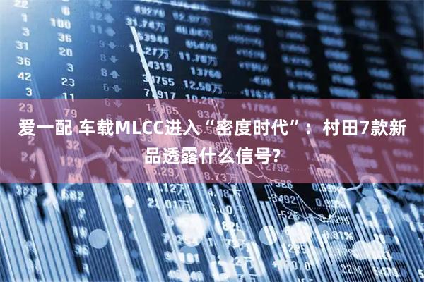 爱一配 车载MLCC进入“密度时代”：村田7款新品透露什么信号?