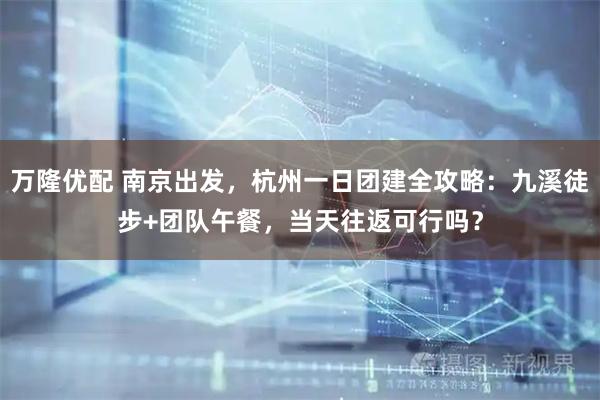 万隆优配 南京出发，杭州一日团建全攻略：九溪徒步+团队午餐，当天往返可行吗？