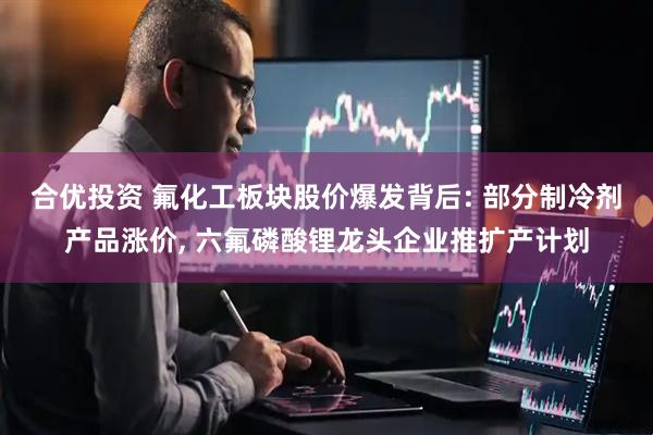 合优投资 氟化工板块股价爆发背后: 部分制冷剂产品涨价, 六氟磷酸锂龙头企业推扩产计划