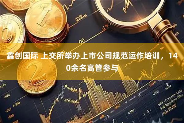 鑫创国际 上交所举办上市公司规范运作培训，140余名高管参与
