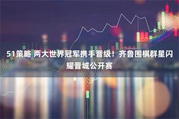 51策略 两大世界冠军携手晋级！齐鲁围棋群星闪耀晋城公开赛