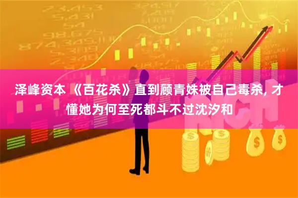泽峰资本 《百花杀》直到顾青姝被自己毒杀, 才懂她为何至死都斗不过沈汐和