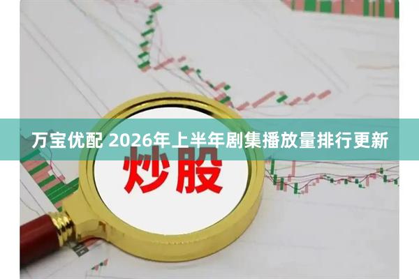 万宝优配 2026年上半年剧集播放量排行更新