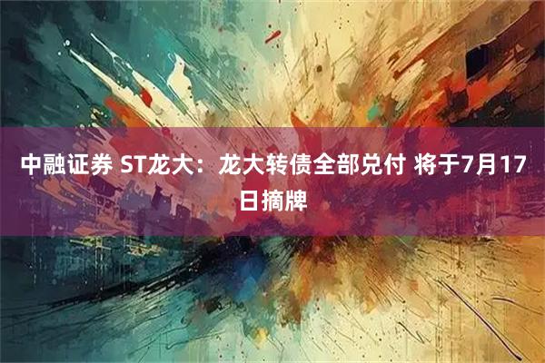 中融证券 ST龙大：龙大转债全部兑付 将于7月17日摘牌