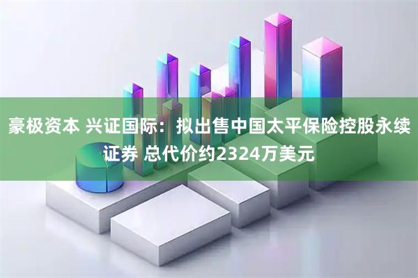 豪极资本 兴证国际：拟出售中国太平保险控股永续证券 总代价约2324万美元