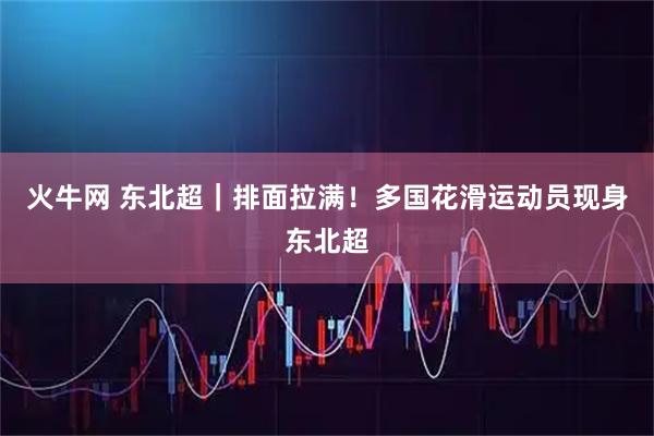 火牛网 东北超｜排面拉满！多国花滑运动员现身东北超