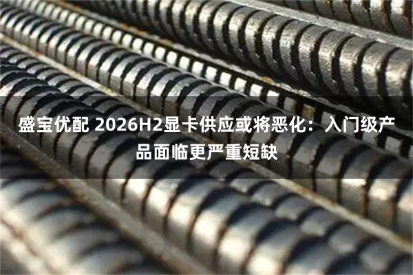 盛宝优配 2026H2显卡供应或将恶化：入门级产品面临更严重短缺