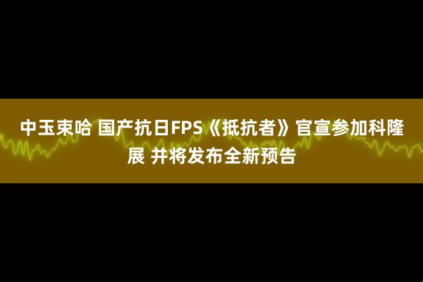 中玉束哈 国产抗日FPS《抵抗者》官宣参加科隆展 并将发布全新预告