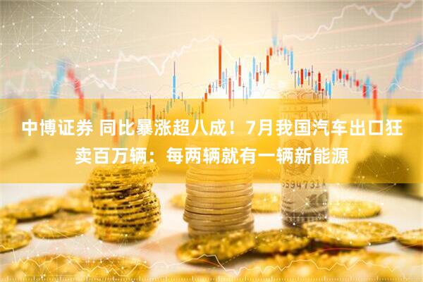 中博证券 同比暴涨超八成！7月我国汽车出口狂卖百万辆：每两辆就有一辆新能源