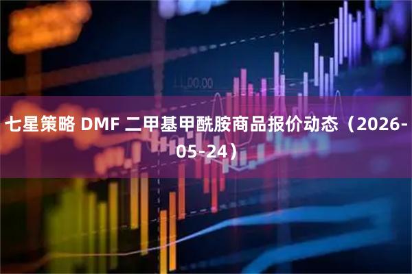 七星策略 DMF 二甲基甲酰胺商品报价动态（2026-05-24）